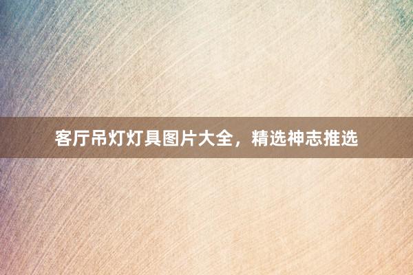 客厅吊灯灯具图片大全，精选神志推选